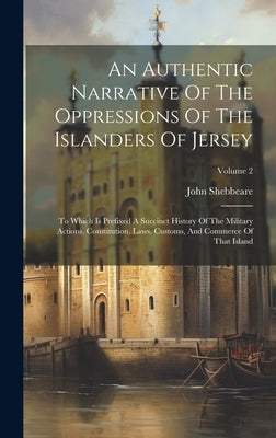 An Authentic Narrative Of The Oppressions Of The Islanders Of Jersey: To Which Is Prefixed A Succinct History Of The Military Actions, Constitution, L by Shebbeare, John