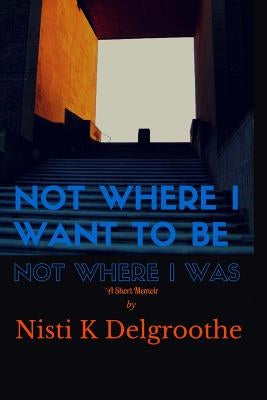 Not Where I Want To Be, Not Where I Was: A Short Memoir by Delgroothe, Nisti K.