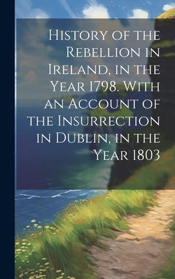 History of the Rebellion in Ireland, in the Year 1798. With an Account of the Insurrection in Dublin, in the Year 1803 by Anonymous
