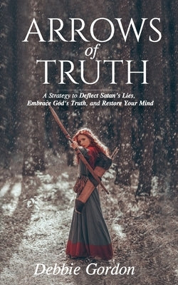 Arrows of Truth: A Strategy to Deflect Satan's Lies, Embrace God's Truth, and Restore Your Mind by Gordon, Debbie
