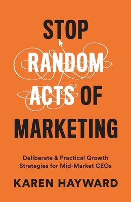 Stop Random Acts of Marketing: Deliberate & Practical Growth Strategies for Mid-Market CEOs by Hayward, Karen
