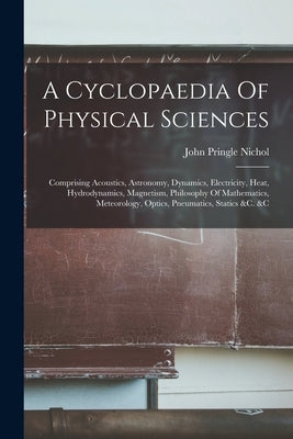 A Cyclopaedia Of Physical Sciences: Comprising Acoustics, Astronomy, Dynamics, Electricity, Heat, Hydrodynamics, Magnetism, Philosophy Of Mathematics, by Nichol, John Pringle