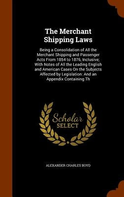 The Merchant Shipping Laws: Being a Consolidation of All the Merchant Shipping and Passenger Acts From 1854 to 1876, Inclusive; With Notes of All by Boyd, Alexander Charles