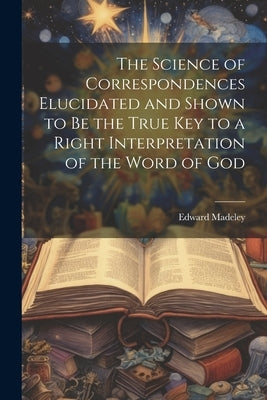 The Science of Correspondences Elucidated and Shown to Be the True Key to a Right Interpretation of the Word of God by Madeley, Edward