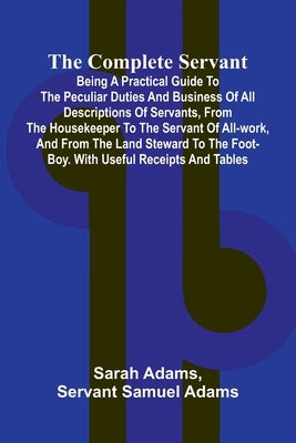 The Complete Servant; Being a practical guide to the peculiar duties and business of all descriptions of servants, from the housekeeper to the servant by Adams, Sarah