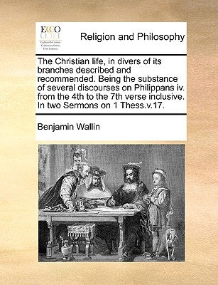 The Christian Life, in Divers of Its Branches Described and Recommended. Being the Substance of Several Discourses on Philippans IV. from the 4th to t by Wallin, Benjamin