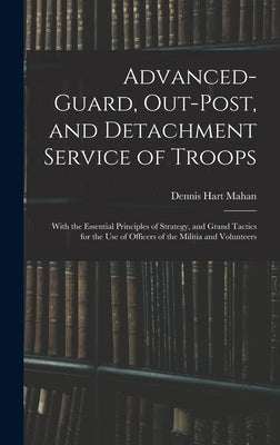 Advanced-Guard, Out-Post, and Detachment Service of Troops: With the Essential Principles of Strategy, and Grand Tactics for the Use of Officers of th by Mahan, Dennis Hart