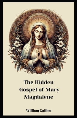 The Hidden Gospel Of Mary Magdalene: A Journey Through The Forgotten Texts by Galileo, William