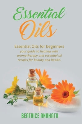 Essential Oils: Essential Oils for beginners your guide to healing with aromatherapy and essential oil recipes for beauty and health by Anahata, Beatrice