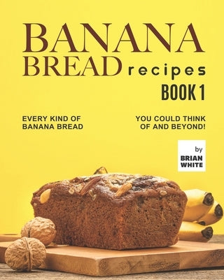 Banana Bread Recipes - Book 1: Every Kind of Banana Bread You Could Think Of and Beyond! by White, Brian