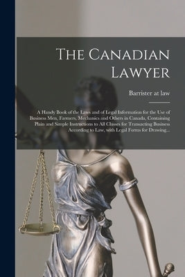 The Canadian Lawyer [microform]: a Handy Book of the Laws and of Legal Information for the Use of Business Men, Farmers, Mechanics and Others in Canad by Barrister at Law