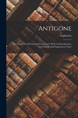 Antigone: The Greek Text Revised And Corrected, With An Introduction, And Critical And Explanatory Notes by Sophocles