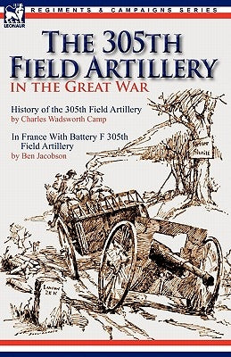 The 305th Field Artillery in the Great War: History of the 305th Field Artillery & In France With Battery F 305th Field Artillery by Camp, Charles Wadsworth
