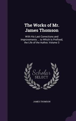 The Works of Mr. James Thomson: With His Last Corrections and Improvements ... to Which Is Prefixed, the Life of the Author, Volume 3 by Thomson, James