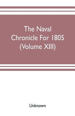The Naval chronicle For 1805 (Volume XIII): containing a general and biographical history of the royal navy of the United kingdom with a variety of or by Unknown