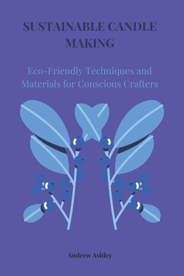 Sustainable Candle Making: Eco-Friendly Techniques and Materials for Conscious Crafters by Ashley, Andrew