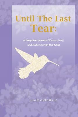 Until The Last Tear: A Daughter's Journey Of Loss, Grief, And Rediscovering Her Faith by Braun, Julia Michelle