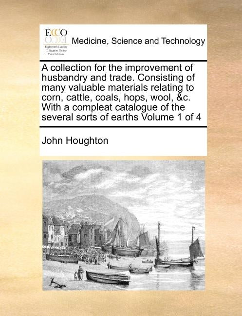 A collection for the improvement of husbandry and trade. Consisting of many valuable materials relating to corn, cattle, coals, hops, wool, &c. With a by Houghton, John