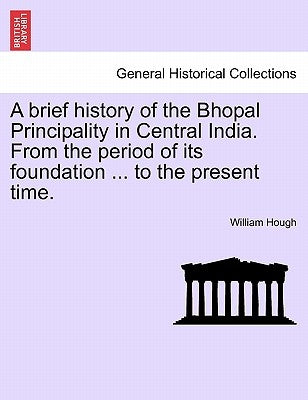 A Brief History of the Bhopal Principality in Central India. from the Period of Its Foundation ... to the Present Time. by Hough, William
