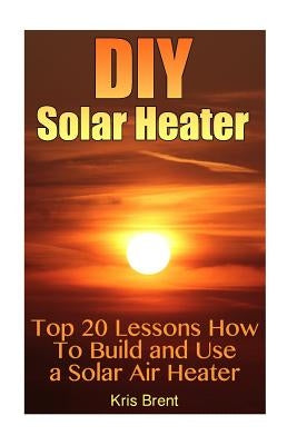 DIY Solar Heater: Top 20 Lessons How To Build and Use a Solar Air Heater by Brent, Kris