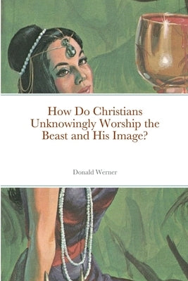 How Do Christians Unknowingly Worship the Beast and His Image? by Werner, Donald`