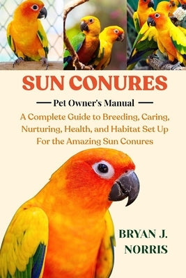 Sun Conures: A Complete Guide to Breeding, Caring, Nurturing, Health, and Habitat Set Up For the Amazing Sun Conures by J. Norris, Bryan