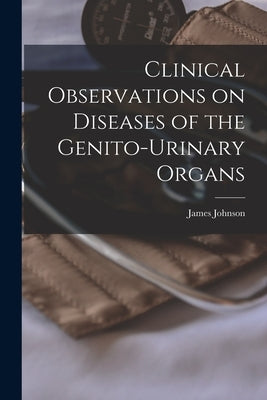 Clinical Observations on Diseases of the Genito-urinary Organs by Johnson, James 1777-1845