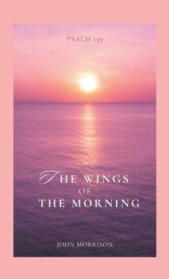 The Wings of the Morning: An Exposition of Psalm 139 by Morrison, John