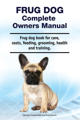 Frug Dog Complete Owners Manual. Frug dog book for care, costs, feeding, grooming, health and training. by Moore, Asia