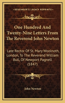 One Hundred And Twenty-Nine Letters From The Reverend John Newton: Late Rector Of St. Mary Woolnoth, London, To The Reverend William Bull, Of Newport by Newton, John