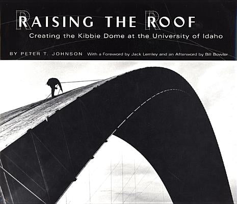 Raising the Roof: Creating the Kibbie Dome at the University of Idaho by Johnson, Peter T.