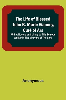The Life of Blessed John B. Marie Vianney, Curé of Ars: With a Novena and Litany to this Zealous Worker in the Vineyard of the Lord by Anonymous