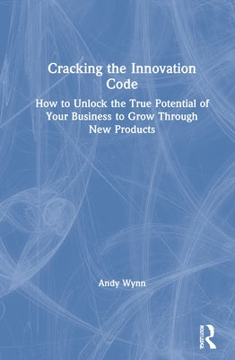 Cracking the Innovation Code: How To Unlock The True Potential of Your Business To Grow Through New Products by Wynn, Andy