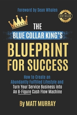 The Blue Collar King's Blueprint for Success: How to Create an Abundantly Fulfilled Lifestyle and Turn Your Service Business into an 8-Figure Cash Flo by Whalen, Sean