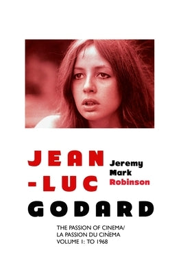Jean-Luc Godard: The Passion of Cinema/ La Passion du Cinéma: Volume 1: To 1968 by Robinson, Jeremy Mark
