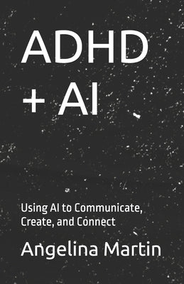 ADHD + AI: Using AI to Communicate, Create, and Connect by Martin, Angelina