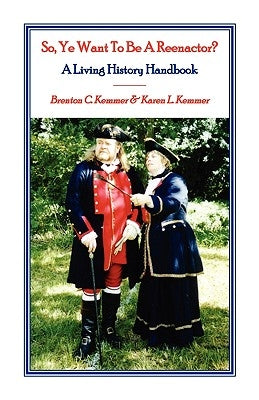 So, Ye Want To Be A Reenactor? A Living History Handbook by Kemmer, Brenton C.