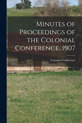 Minutes of Proceedings of the Colonial Conference, 1907 by Colonial Conference (1907 London, E.
