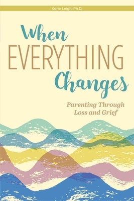 When Everything Changes: Parenting Through Loss and Grief by Leigh, Korie