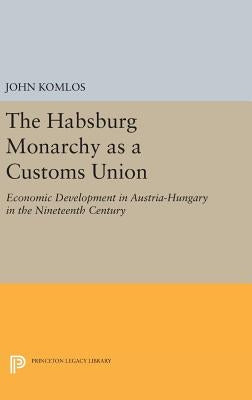 The Habsburg Monarchy as a Customs Union: Economic Development in Austria-Hungary in the Nineteenth Century by Komlos, John