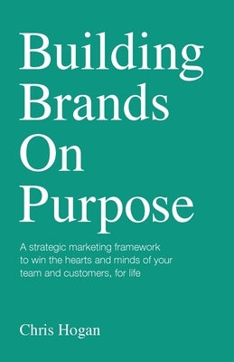 Building Brands on Purpose: A strategic marketing framework to win the hearts and minds of your team and customers, for life by Hogan, Chris
