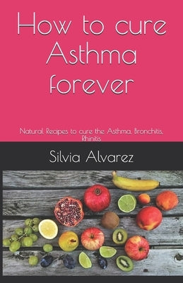 How to cure Asthma forever: Natural Recipes to cure the Asthma, Bronchitis, Rhinitis by Alvarez, Silvia