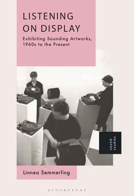 Listening on Display: Exhibiting Sounding Artworks, 1960s to the Present by Semmerling, Linnea