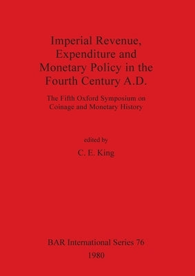 Imperial Revenue, Expenditure and Monetary Policy in the Fourth Century A.D.: The Fifth Oxford Symposium on Coinage and Monetary History by King, C. E.