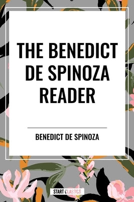 The Benedict de Spinoza Reader: The Ethics, a Theologico-Political Treatise, on the Improvement of Understanding, Correspondence of Benedict de Spinoz by Spinoza, Benedictus De