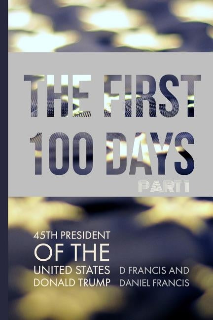 The First 100 Days: 45th President of the United States of America - Donald Trump - Part 1 by Francis, Daniel