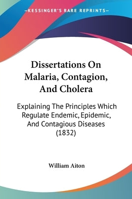 Dissertations On Malaria, Contagion, And Cholera: Explaining The Principles Which Regulate Endemic, Epidemic, And Contagious Diseases (1832) by Aiton, William