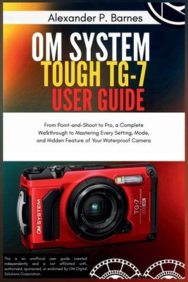 OM System Tough TG-7 User Guide: From Point-and-Shoot to Pro, a Complete Walkthrough to Mastering Every Setting, Mode, and Hidden Feature of Your Wate by P. Barnes, Alexander