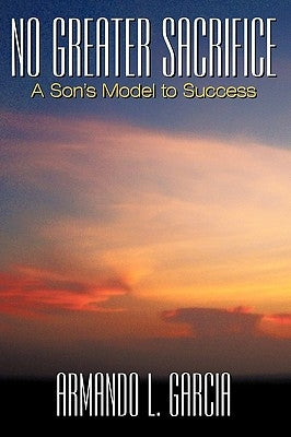 No Greater Sacrifice: A Son's Model to Success by Garcia, Armando L.