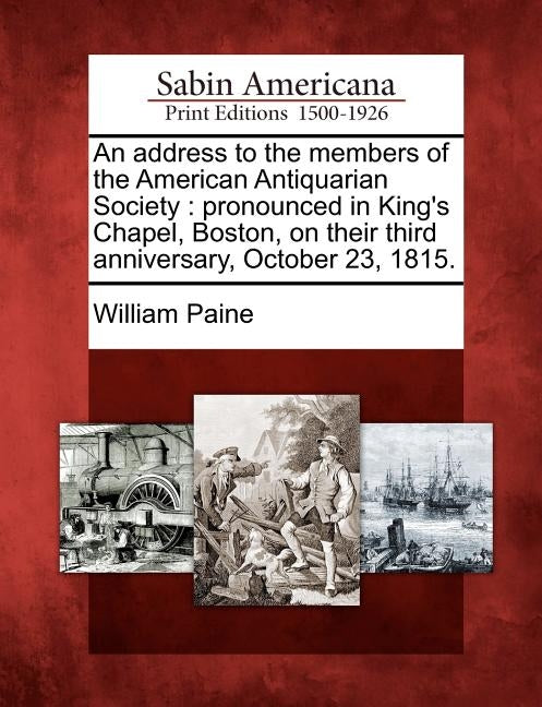 An Address to the Members of the American Antiquarian Society: Pronounced in King's Chapel, Boston, on Their Third Anniversary, October 23, 1815. by Paine, William
